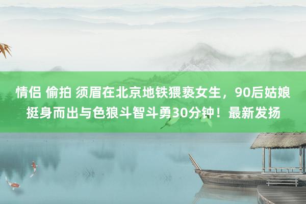 情侣 偷拍 须眉在北京地铁猥亵女生，90后姑娘挺身而出与色狼斗智斗勇30分钟！最新发扬