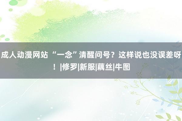 成人动漫网站 “一念”清醒问号？这样说也没误差呀！|修罗|新服|藕丝|牛图