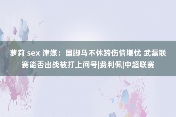 萝莉 sex 津媒：国脚马不休蹄伤情堪忧 武磊联赛能否出战被打上问号|费利佩|中超联赛