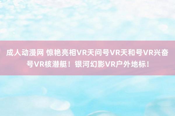 成人动漫网 惊艳亮相VR天问号VR天和号VR兴奋号VR核潜艇！银河幻影VR户外地标！