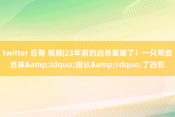 twitter 巨臀 视频|23年前的凶杀案破了！一只带血丝袜&ldquo;指认&rdquo;了凶犯