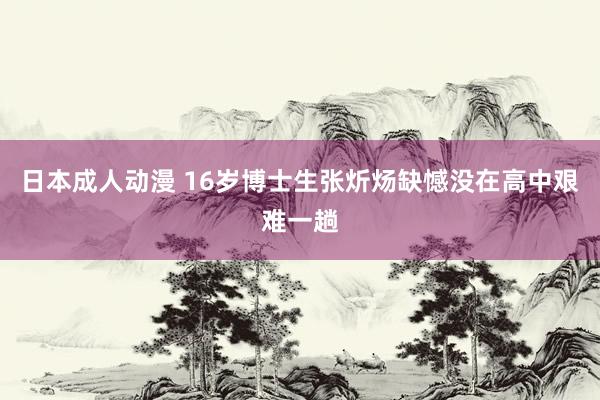 日本成人动漫 16岁博士生张炘炀缺憾没在高中艰难一趟