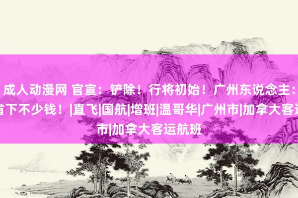 成人动漫网 官宣：铲除！行将初始！广州东说念主：又能省下不少钱！|直飞|国航|增班|温哥华|广州市|加拿大客运航班