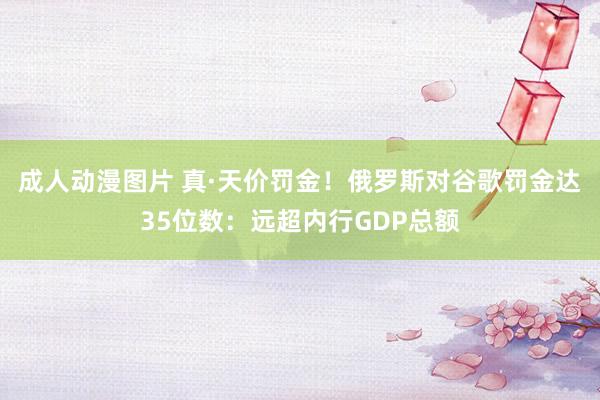 成人动漫图片 真·天价罚金！俄罗斯对谷歌罚金达35位数：远超内行GDP总额