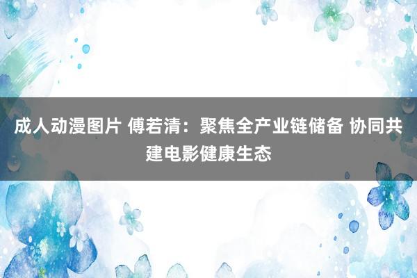 成人动漫图片 傅若清：聚焦全产业链储备 协同共建电影健康生态