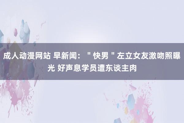 成人动漫网站 早新闻：＂快男＂左立女友激吻照曝光 好声息学员遭东谈主肉