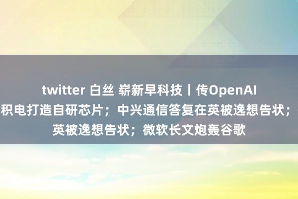 twitter 白丝 崭新早科技丨传OpenAI讨论联手博通和台积电打造自研芯片；中兴通信答复在英被逸想告状；微软长文炮轰谷歌