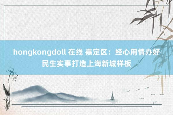 hongkongdoll 在线 嘉定区：经心用情办好民生实事打造上海新城样板