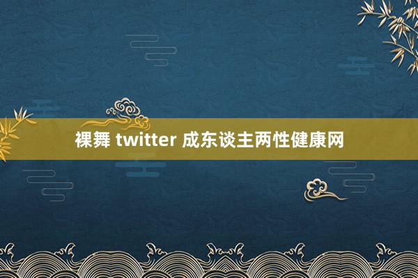 裸舞 twitter 成东谈主两性健康网