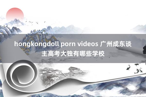 hongkongdoll porn videos 广州成东谈主高考大独有哪些学校