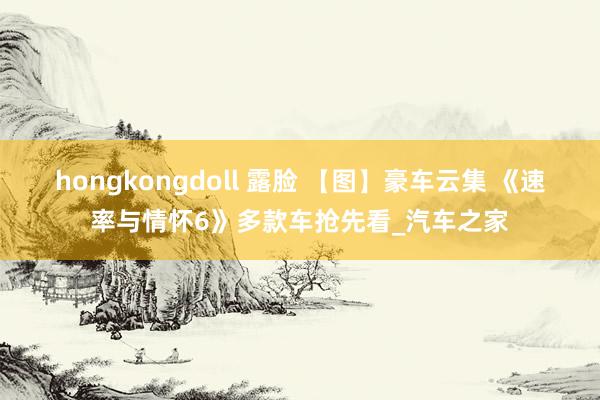 hongkongdoll 露脸 【图】豪车云集 《速率与情怀6》多款车抢先看_汽车之家