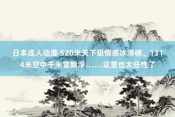 日本成人动漫 520米天下级情感冰滑梯、1314米空中千米雪飘浮……这里也太任性了