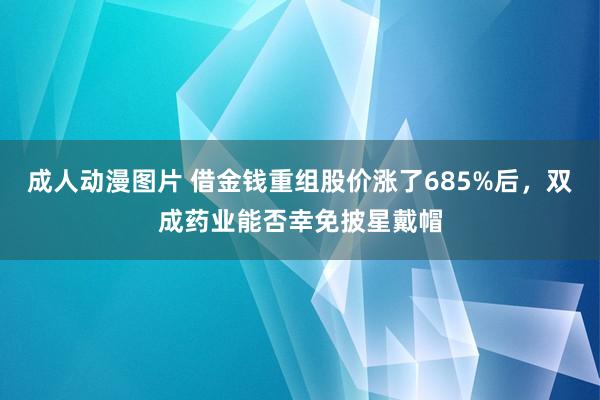 成人动漫图片 借金钱重组股价涨了685%后，双成药业能否幸免披星戴帽