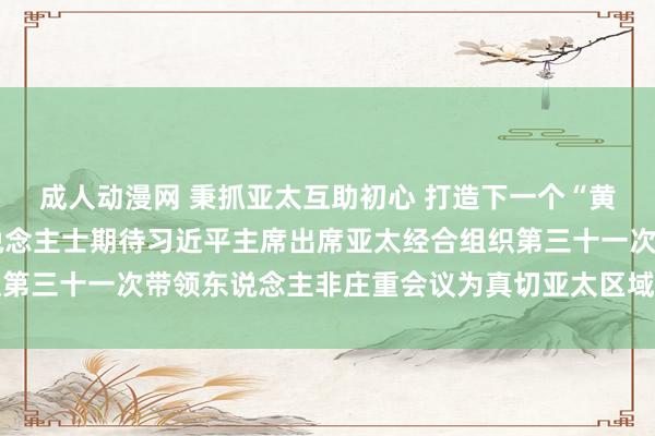 成人动漫网 秉抓亚太互助初心 打造下一个“黄金三十年”——多国东说念主士期待习近平主席出席亚太经合组织第三十一次带领东说念主非庄重会议为真切亚太区域互助注入新动能