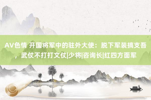 AV色情 开国将军中的驻外大使：脱下军装搞支吾，武仗不打打文仗|少将|咨询长|红四方面军