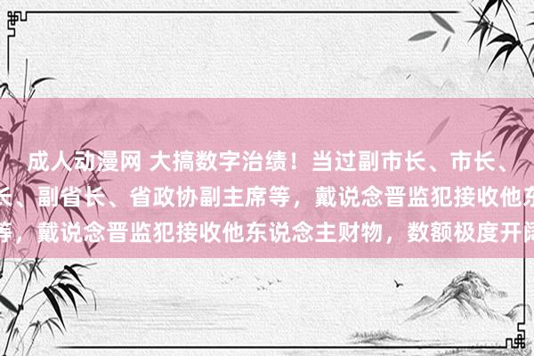 成人动漫网 大搞数字治绩！当过副市长、市长、市委通告、省政府秘书长、副省长、省政协副主席等，戴说念晋监犯接收他东说念主财物，数额极度开阔