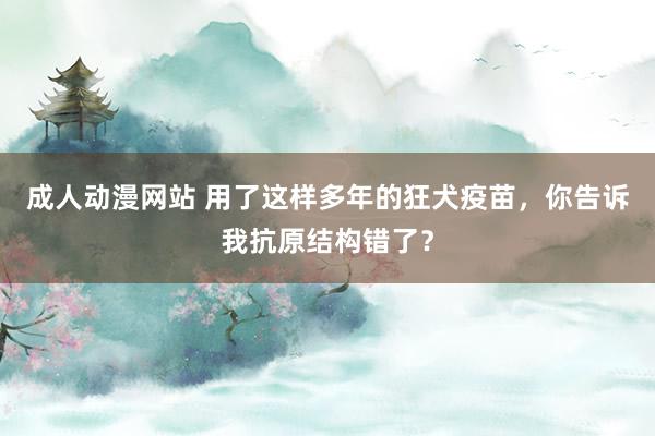 成人动漫网站 用了这样多年的狂犬疫苗，你告诉我抗原结构错了？