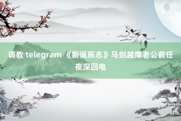 调教 telegram 《新诞辰志》马剑越爆老公前任夜深回电