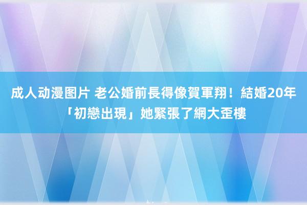 成人动漫图片 老公婚前長得像賀軍翔！結婚20年「初戀出現」她緊張了　網大歪樓