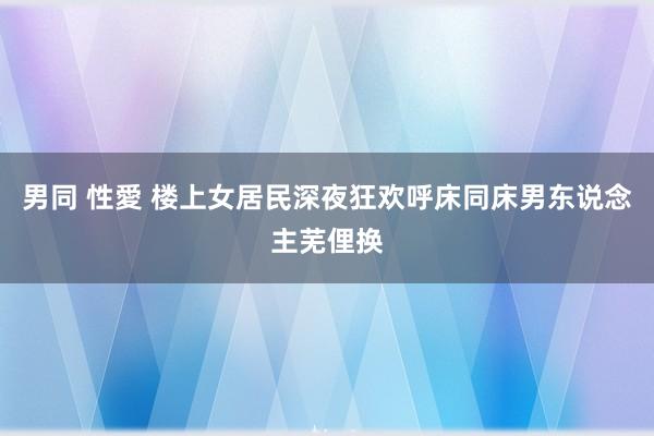 男同 性愛 楼上女居民深夜狂欢呼床同床男东说念主芜俚换