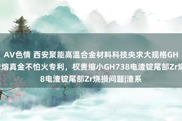 AV色情 西安聚能高温合金材料科技央求大规格GH738合金电渣熔真金不怕火专利，权贵缩小GH738电渣锭尾部Zr烧损问题|渣系