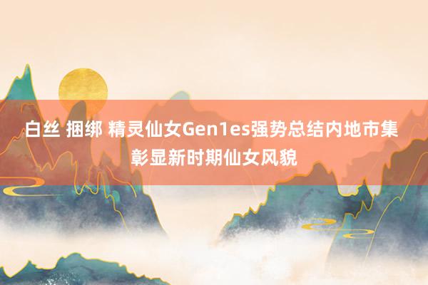 白丝 捆绑 精灵仙女Gen1es强势总结内地市集 彰显新时期仙女风貌