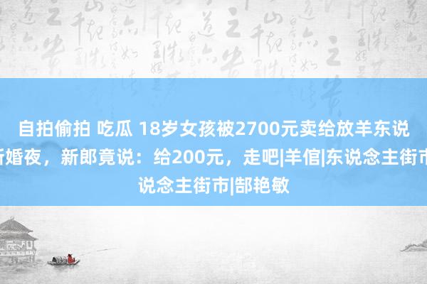 自拍偷拍 吃瓜 18岁女孩被2700元卖给放羊东说念主，新婚夜，新郎竟说：给200元，走吧|羊倌|东说念主街市|郜艳敏