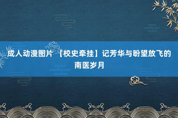 成人动漫图片 【校史牵挂】记芳华与盼望放飞的南医岁月