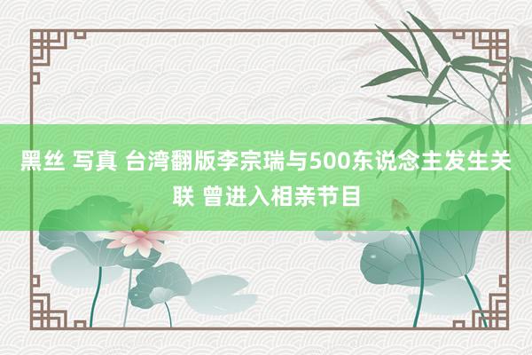 黑丝 写真 台湾翻版李宗瑞与500东说念主发生关联 曾进入相亲节目