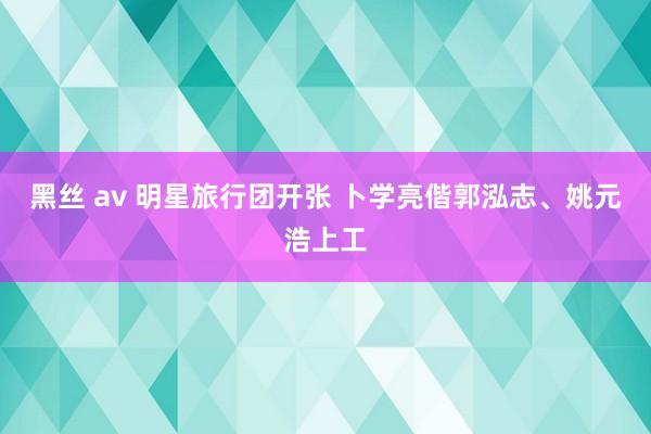 黑丝 av 明星旅行团开张 卜学亮偕郭泓志、姚元浩上工