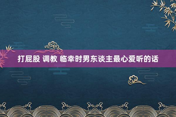 打屁股 调教 临幸时男东谈主最心爱听的话