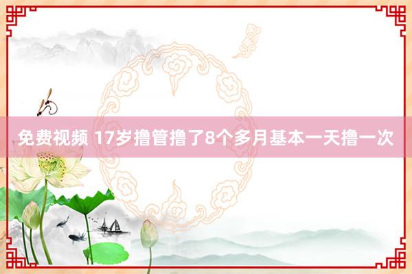 免费视频 17岁撸管撸了8个多月基本一天撸一次