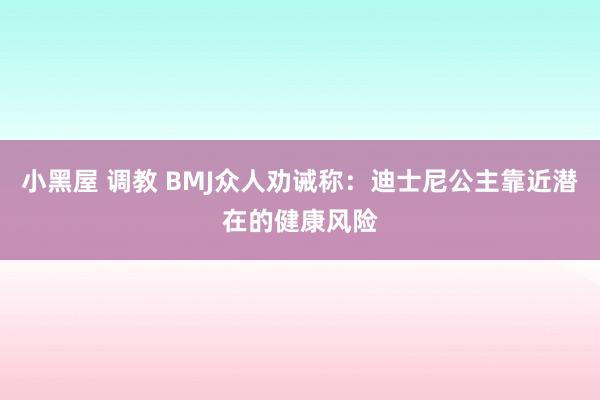 小黑屋 调教 BMJ众人劝诫称：迪士尼公主靠近潜在的健康风险