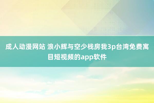 成人动漫网站 浪小辉与空少栈房我3p台湾免费寓目短视频的app软件