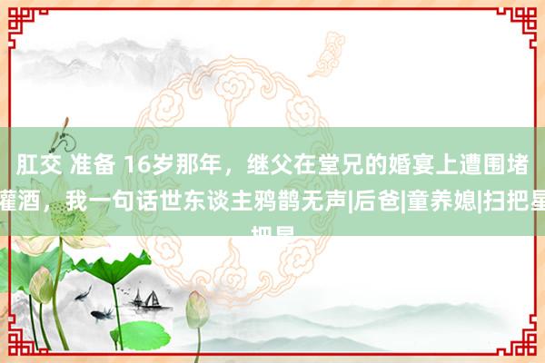 肛交 准备 16岁那年，继父在堂兄的婚宴上遭围堵灌酒，我一句话世东谈主鸦鹊无声|后爸|童养媳|扫把星