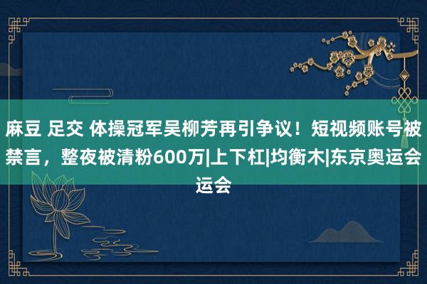 麻豆 足交 体操冠军吴柳芳再引争议！短视频账号被禁言，整夜被清粉600万|上下杠|均衡木|东京奥运会