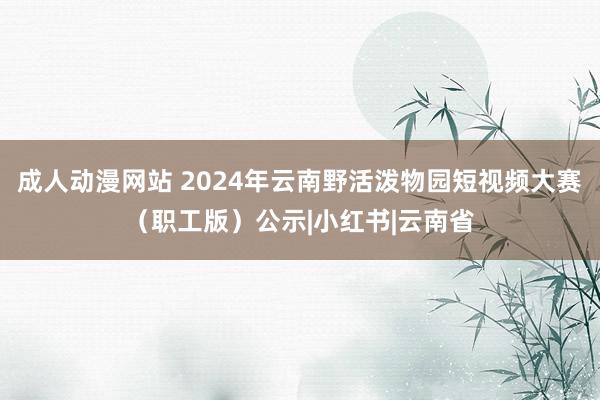 成人动漫网站 2024年云南野活泼物园短视频大赛（职工版）公示|小红书|云南省