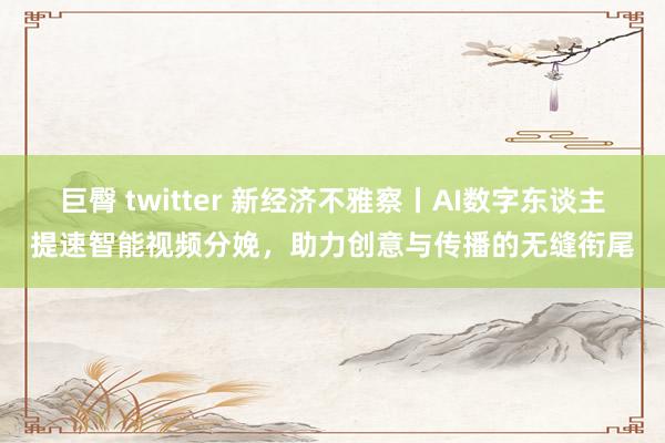 巨臀 twitter 新经济不雅察丨AI数字东谈主提速智能视频分娩，助力创意与传播的无缝衔尾